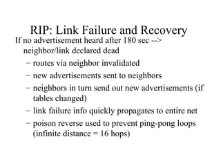 RIP: Link Failure and Recovery
If no advertisement heard after 180 sec -->
neighbor/link declared dead
– routes via neighbor invalidated
– new advertisements sent to neighbors
– neighbors in turn send out new advertisements (if
tables changed)
– link failure info quickly propagates to entire net
– poison reverse used to prevent ping-pong loops
(infinite distance = 16 hops)
 