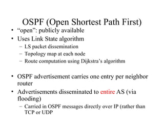 OSPF (Open Shortest Path First)
• “open”: publicly available
• Uses Link State algorithm
– LS packet dissemination
– Topology map at each node
– Route computation using Dijkstra’s algorithm
• OSPF advertisement carries one entry per neighbor
router
• Advertisements disseminated to entire AS (via
flooding)
– Carried in OSPF messages directly over IP (rather than
TCP or UDP
 