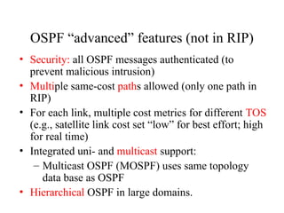 OSPF “advanced” features (not in RIP)
• Security: all OSPF messages authenticated (to
prevent malicious intrusion)
• Multiple same-cost paths allowed (only one path in
RIP)
• For each link, multiple cost metrics for different TOS
(e.g., satellite link cost set “low” for best effort; high
for real time)
• Integrated uni- and multicast support:
– Multicast OSPF (MOSPF) uses same topology
data base as OSPF
• Hierarchical OSPF in large domains.
 