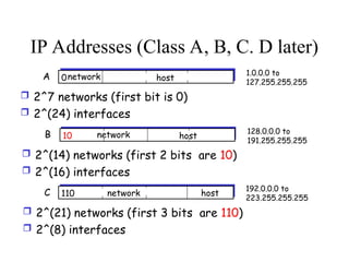IP Addresses (Class A, B, C. D later)
0network host
A 1.0.0.0 to
127.255.255.255
 2^7 networks (first bit is 0)
 2^(24) interfaces
10 network host
B 128.0.0.0 to
191.255.255.255
 2^(14) networks (first 2 bits are 10)
 2^(16) interfaces
110 network host
C 192.0.0.0 to
223.255.255.255
 2^(21) networks (first 3 bits are 110)
 2^(8) interfaces
 