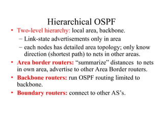 Hierarchical OSPF
• Two-level hierarchy: local area, backbone.
– Link-state advertisements only in area
– each nodes has detailed area topology; only know
direction (shortest path) to nets in other areas.
• Area border routers: “summarize” distances to nets
in own area, advertise to other Area Border routers.
• Backbone routers: run OSPF routing limited to
backbone.
• Boundary routers: connect to other AS’s.
 