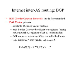 Internet inter-AS routing: BGP
• BGP (Border Gateway Protocol): the de facto standard
• Path Vector protocol:
– similar to Distance Vector protocol
– each Border Gateway broadcast to neighbors (peers)
entire path (i.e., sequence of AS’s) to destination
– BGP routes to networks (ASs), not individual hosts
– E.g., Gateway X may send its path to dest. Z:
Path (X,Z) = X,Y1,Y2,Y3,…,Z
 
