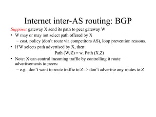 Internet inter-AS routing: BGP
Suppose: gateway X send its path to peer gateway W
• W may or may not select path offered by X
– cost, policy (don’t route via competitors AS), loop prevention reasons.
• If W selects path advertised by X, then:
Path (W,Z) = w, Path (X,Z)
• Note: X can control incoming traffic by controlling it route
advertisements to peers:
– e.g., don’t want to route traffic to Z -> don’t advertise any routes to Z
 
