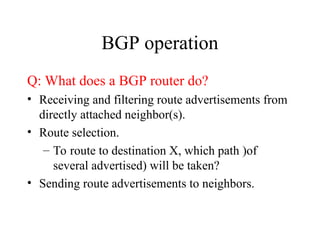BGP operation
Q: What does a BGP router do?
• Receiving and filtering route advertisements from
directly attached neighbor(s).
• Route selection.
– To route to destination X, which path )of
several advertised) will be taken?
• Sending route advertisements to neighbors.
 