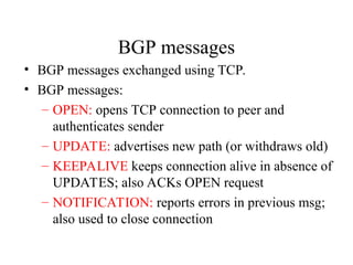 BGP messages
• BGP messages exchanged using TCP.
• BGP messages:
– OPEN: opens TCP connection to peer and
authenticates sender
– UPDATE: advertises new path (or withdraws old)
– KEEPALIVE keeps connection alive in absence of
UPDATES; also ACKs OPEN request
– NOTIFICATION: reports errors in previous msg;
also used to close connection
 