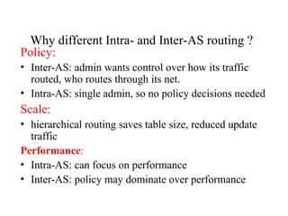 Why different Intra- and Inter-AS routing ?
Policy:
• Inter-AS: admin wants control over how its traffic
routed, who routes through its net.
• Intra-AS: single admin, so no policy decisions needed
Scale:
• hierarchical routing saves table size, reduced update
traffic
Performance:
• Intra-AS: can focus on performance
• Inter-AS: policy may dominate over performance
 