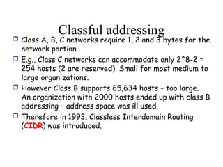 Classful addressing
 Class A, B, C networks require 1, 2 and 3 bytes for the
network portion.
 E.g., Class C networks can accommodate only 2^8-2 =
254 hosts (2 are reserved). Small for most medium to
large organizations.
 However Class B supports 65,634 hosts – too large.
An organization with 2000 hosts ended up with class B
addressing – address space was ill used.
 Therefore in 1993, Classless Interdomain Routing
(CIDR) was introduced.
 