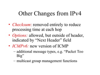 Other Changes from IPv4
• Checksum: removed entirely to reduce
processing time at each hop
• Options: allowed, but outside of header,
indicated by “Next Header” field
• ICMPv6: new version of ICMP
– additional message types, e.g. “Packet Too
Big”
– multicast group management functions
 