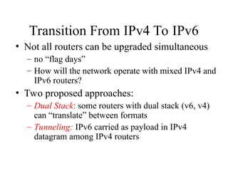 Transition From IPv4 To IPv6
• Not all routers can be upgraded simultaneous
– no “flag days”
– How will the network operate with mixed IPv4 and
IPv6 routers?
• Two proposed approaches:
– Dual Stack: some routers with dual stack (v6, v4)
can “translate” between formats
– Tunneling: IPv6 carried as payload in IPv4
datagram among IPv4 routers
 