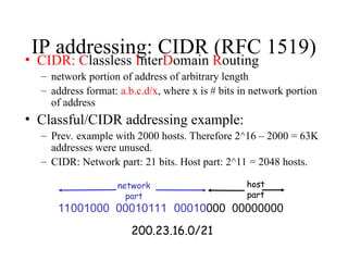IP addressing: CIDR (RFC 1519)
• CIDR: Classless InterDomain Routing
– network portion of address of arbitrary length
– address format: a.b.c.d/x, where x is # bits in network portion
of address
• Classful/CIDR addressing example:
– Prev. example with 2000 hosts. Therefore 2^16 – 2000 = 63K
addresses were unused.
– CIDR: Network part: 21 bits. Host part: 2^11 = 2048 hosts.
11001000 00010111 00010000 00000000
network
part
host
part
200.23.16.0/21
 
