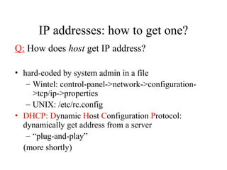 IP addresses: how to get one?
Q: How does host get IP address?
• hard-coded by system admin in a file
– Wintel: control-panel->network->configuration-
>tcp/ip->properties
– UNIX: /etc/rc.config
• DHCP: Dynamic Host Configuration Protocol:
dynamically get address from a server
– “plug-and-play”
(more shortly)
 