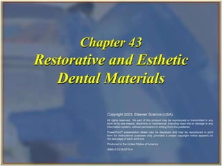Copyright 2003, Elsevier Science (USA). All rights reserved. 
Chapter 43 
Restorative and Esthetic 
Dental Materials 
Copyright 2003, Elsevier Science (USA). 
All rights reserved. No part of this product may be reproduced or transmitted in any 
form or by any means, electronic or mechanical, including input into or storage in any 
information system, without permission in writing from the publisher. 
PowerPoint® presentation slides may be displayed and may be reproduced in print 
form for instructional purposes only, provided a proper copyright notice appears on 
the last page of each print-out. 
Produced in the United States of America 
ISBN 0-7216-9770-4 
 