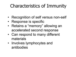 Characteristics of Immunity 
• Recognition of self versus non-self 
• Response is specific 
• Retains a “memory” allowing an 
accelerated second response 
• Can respond to many different 
materials 
• Involves lymphocytes and 
antibodies 
 