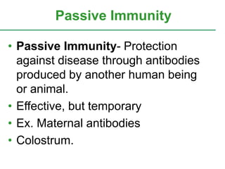 Passive Immunity 
• Passive Immunity- Protection 
against disease through antibodies 
produced by another human being 
or animal. 
• Effective, but temporary 
• Ex. Maternal antibodies 
• Colostrum. 
 