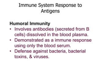 Immune System Response to 
Antigens 
Humoral Immunity 
• Involves antibodies (secreted from B 
cells) dissolved in the blood plasma. 
• Demonstrated as a immune response 
using only the blood serum. 
• Defense against bacteria, bacterial 
toxins, & viruses. 
 