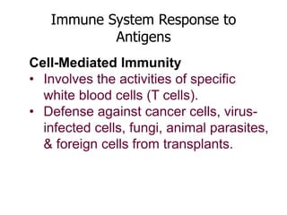 Immune System Response to 
Antigens 
Cell-Mediated Immunity 
• Involves the activities of specific 
white blood cells (T cells). 
• Defense against cancer cells, virus-infected 
cells, fungi, animal parasites, 
& foreign cells from transplants. 
 