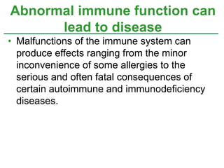 Abnormal immune function can 
lead to disease 
• Malfunctions of the immune system can 
produce effects ranging from the minor 
inconvenience of some allergies to the 
serious and often fatal consequences of 
certain autoimmune and immunodeficiency 
diseases. 
 