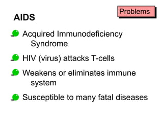 AIDS 
Problems 
Acquired Immunodeficiency 
Syndrome 
HIV (virus) attacks T-cells 
Weakens or eliminates immune 
system 
Susceptible to many fatal diseases 
 