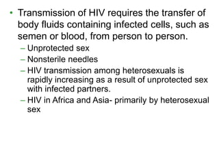 • Transmission of HIV requires the transfer of 
body fluids containing infected cells, such as 
semen or blood, from person to person. 
– Unprotected sex 
– Nonsterile needles 
– HIV transmission among heterosexuals is 
rapidly increasing as a result of unprotected sex 
with infected partners. 
– HIV in Africa and Asia- primarily by heterosexual 
sex 
 