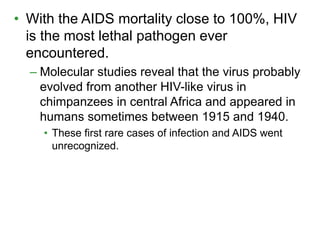 • With the AIDS mortality close to 100%, HIV 
is the most lethal pathogen ever 
encountered. 
– Molecular studies reveal that the virus probably 
evolved from another HIV-like virus in 
chimpanzees in central Africa and appeared in 
humans sometimes between 1915 and 1940. 
• These first rare cases of infection and AIDS went 
unrecognized. 
 