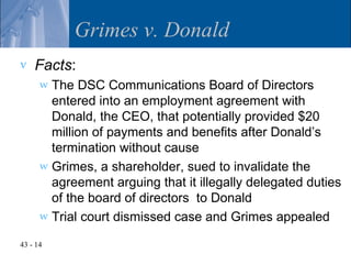 Grimes v. Donald
v   Facts:
      w The DSC Communications Board of Directors
        entered into an employment agreement with
        Donald, the CEO, that potentially provided $20
        million of payments and benefits after Donald’s
        termination without cause
      w Grimes, a shareholder, sued to invalidate the
        agreement arguing that it illegally delegated duties
        of the board of directors to Donald
      w Trial court dismissed case and Grimes appealed

43 - 14
 