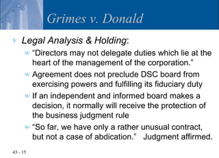 Grimes v. Donald
v   Legal Analysis & Holding:
      w “Directors may not delegate duties which lie at the
        heart of the management of the corporation.”
      w Agreement does not preclude DSC board from
        exercising powers and fulfilling its fiduciary duty
      w If an independent and informed board makes a
        decision, it normally will receive the protection of
        the business judgment rule
      w “So far, we have only a rather unusual contract,
        but not a case of abdication.” Judgment affirmed.
43 - 15
 