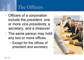 The Officers
v   Officers of a corporation
    include the president, one
    or more vice presidents, a
    secretary, and a treasurer
v   The same person may hold
    any two or more offices
      w Except   for the offices of
          president and secretary


43 - 17
 