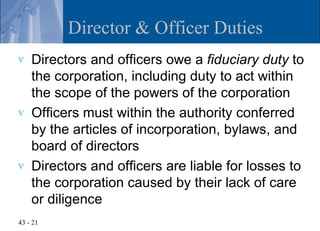 Director & Officer Duties
v   Directors and officers owe a fiduciary duty to
    the corporation, including duty to act within
    the scope of the powers of the corporation
v   Officers must within the authority conferred
    by the articles of incorporation, bylaws, and
    board of directors
v   Directors and officers are liable for losses to
    the corporation caused by their lack of care
    or diligence
43 - 21
 