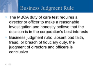 Business Judgment Rule
v   The MBCA duty of care test requires a
    director or officer to make a reasonable
    investigation and honestly believe that the
    decision is in the corporation’s best interests
v   Business judgment rule: absent bad faith,
    fraud, or breach of fiduciary duty, the
    judgment of directors and officers is
    conclusive

43 - 22
 