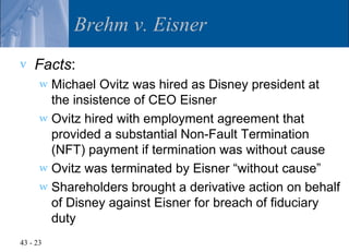 Brehm v. Eisner
v   Facts:
      w Michael Ovitz was hired as Disney president at
        the insistence of CEO Eisner
      w Ovitz hired with employment agreement that
        provided a substantial Non-Fault Termination
        (NFT) payment if termination was without cause
      w Ovitz was terminated by Eisner “without cause”
      w Shareholders brought a derivative action on behalf
        of Disney against Eisner for breach of fiduciary
        duty
43 - 23
 