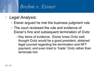 Brehm v. Eisner
v   Legal Analysis:
      w Eisner argued he met the business judgment rule
      w The court reviewed the rule and evidence of
        Eisner’s hire and subsequent termination of Ovitz
          w Keyitems of evidence: Eisner knew Ovitz well,
           thought Ovitz would be a good president, obtained
           legal counsel regarding the termination and NFT
           payment, and even tried to “trade” Ovitz rather than
           terminate him



43 - 24
 