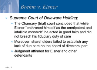 Brehm v. Eisner
v   Supreme Court of Delaware Holding:
      w The Chancery (trial) court concluded that while
        Eisner “enthroned himself as the omnipotent and
        infallible monarch” he acted in good faith and did
        not breach his fiduciary duty of care
      w Moreover, shareholders failed to establish any
        lack of due care on the board of directors’ part.
      w Judgment affirmed for Eisner and other
        defendants


43 - 25
 