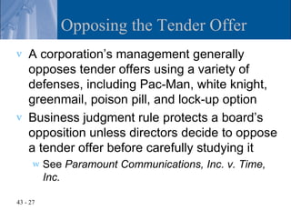Opposing the Tender Offer
v   A corporation’s management generally
    opposes tender offers using a variety of
    defenses, including Pac-Man, white knight,
    greenmail, poison pill, and lock-up option
v   Business judgment rule protects a board’s
    opposition unless directors decide to oppose
    a tender offer before carefully studying it
      w   See Paramount Communications, Inc. v. Time,
          Inc.

43 - 27
 