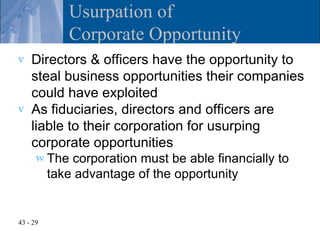 Usurpation of
             Corporate Opportunity
v   Directors & officers have the opportunity to
    steal business opportunities their companies
    could have exploited
v   As fiduciaries, directors and officers are
    liable to their corporation for usurping
    corporate opportunities
      w The   corporation must be able financially to
          take advantage of the opportunity


43 - 29
 
