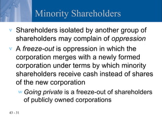 Minority Shareholders
v   Shareholders isolated by another group of
    shareholders may complain of oppression
v   A freeze-out is oppression in which the
    corporation merges with a newly formed
    corporation under terms by which minority
    shareholders receive cash instead of shares
    of the new corporation
      w Going    private is a freeze-out of shareholders
          of publicly owned corporations
43 - 31
 