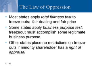 The Law of Oppression
v   Most states apply total fairness test to
    freeze-outs: fair dealing and fair price
v   Some states apply business purpose test:
    freezeout must accomplish some legitimate
    business purpose
v   Other states place no restrictions on freeze-
    outs if minority shareholder has a right of
    appraisal

43 - 32
 