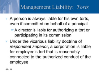Management Liability: Torts
v   A person is always liable for his own torts,
    even if committed on behalf of a principal
     w A director is liable for authorizing a tort or
       participating in its commission
v   Under the vicarious liability doctrine of
    respondeat superior, a corporation is liable
    for employee’s tort that is reasonably
    connected to the authorized conduct of the
    employee
43 - 34
 