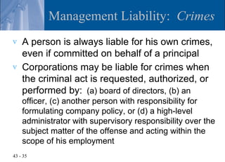 Management Liability: Crimes
v   A person is always liable for his own crimes,
    even if committed on behalf of a principal
v   Corporations may be liable for crimes when
    the criminal act is requested, authorized, or
    performed by: (a) board of directors, (b) an
    officer, (c) another person with responsibility for
    formulating company policy, or (d) a high-level
    administrator with supervisory responsibility over the
    subject matter of the offense and acting within the
    scope of his employment
43 - 35
 