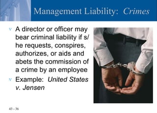 Management Liability: Crimes
v   A director or officer may
    bear criminal liability if s/
    he requests, conspires,
    authorizes, or aids and
    abets the commission of
    a crime by an employee
v   Example: United States
    v. Jensen

43 - 36
 