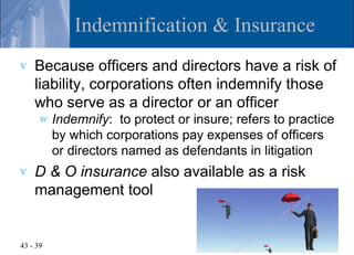 Indemnification & Insurance
v   Because officers and directors have a risk of
    liability, corporations often indemnify those
    who serve as a director or an officer
      w   Indemnify: to protect or insure; refers to practice
          by which corporations pay expenses of officers
          or directors named as defendants in litigation
v   D & O insurance also available as a risk
    management tool


43 - 39
 