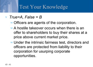 Test Your Knowledge
v   True=A, False = B
      w Officers  are agents of the corporation.
      w A hostile takeover occurs when there is an
        offer to shareholders to buy their shares at a
        price above current market price.
      w Under the intrinsic fairness test, directors and
        officers are protected from liability to their
        corporation for usurping corporate
        opportunities.

43 - 41
 