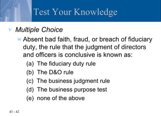 Test Your Knowledge
v   Multiple Choice
     w Absent     bad faith, fraud, or breach of fiduciary
          duty, the rule that the judgment of directors
          and officers is conclusive is known as:
           (a)   The fiduciary duty rule
           (b)   The D&O rule
           (c)   The business judgment rule
           (d)   The business purpose test
           (e)   none of the above

43 - 42
 