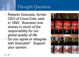 Thought Question
v   Roberto Goizueta, former
    CEO of Coca-Cola, said
    in 1992: Business now
    shares in much of the
    responsibility for our
    global quality of life.
v   Do you agree or disagree
    with Goizueta? Support
    your opinion.

43 - 44
 