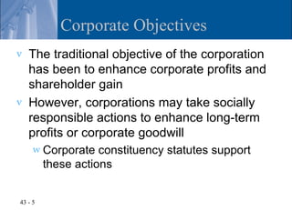 Corporate Objectives
v   The traditional objective of the corporation
    has been to enhance corporate profits and
    shareholder gain
v   However, corporations may take socially
    responsible actions to enhance long-term
    profits or corporate goodwill
     w Corporate    constituency statutes support
         these actions


43 - 5
 