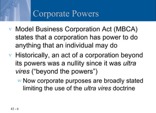 Corporate Powers
v   Model Business Corporation Act (MBCA)
    states that a corporation has power to do
    anything that an individual may do
v   Historically, an act of a corporation beyond
    its powers was a nullity since it was ultra
    vires (“beyond the powers”)
     w Now      corporate purposes are broadly stated
         limiting the use of the ultra vires doctrine


43 - 6
 