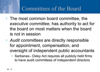Committees of the Board
v   The most common board committee, the
    executive committee, has authority to act for
    the board on most matters when the board
    is not in session
v   Audit committees are directly responsible
    for appointment, compensation, and
    oversight of independent public accountants
     w   Sarbanes– Oxley Act requires all publicly held firms
         to have audit committees of independent directors

43 - 9
 