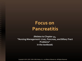 Focus on
Pancreatitis
(Relates to Chapter 44,
“Nursing Management: Liver, Pancreas, and Biliary Tract
Problems”
in the textbook)

Copyright © 2010, 2007, 2004, 2000, Mosby, Inc., an affiliate of Elsevier Inc. All Rights Reserved.

 