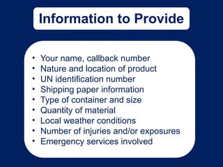 Information to Provide
• Your name, callback number
• Nature and location of product
• UN identification number
• Shipping paper information
• Type of container and size
• Quantity of material
• Local weather conditions
• Number of injuries and/or exposures
• Emergency services involved
 