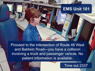 Proceed to the intersection of Route 46 West
and Baldwin Road—you have a collision
involving a truck and passenger vehicle. No
patient information is available.
EMS Unit 101
Time out 2337
 