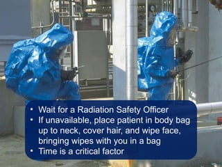 • Wait for a Radiation Safety Officer
• If unavailable, place patient in body bag
up to neck, cover hair, and wipe face,
bringing wipes with you in a bag
• Time is a critical factor
 
